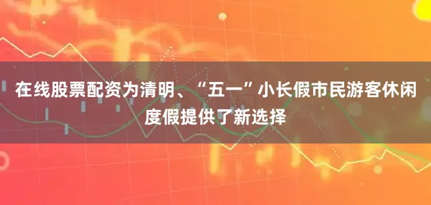 在线股票配资为清明、“五一”小长假市民游客休闲度假提供了新选择