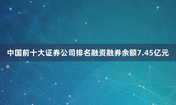 中国前十大证券公司排名融资融券余额7.45亿元