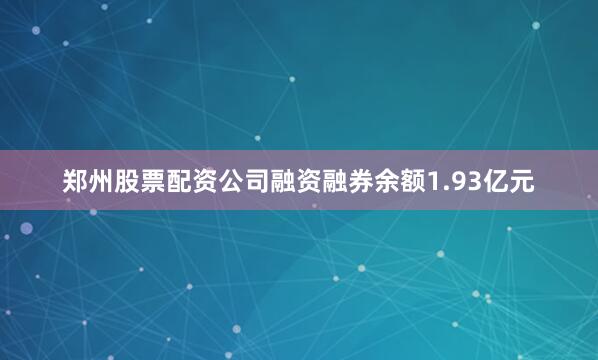 郑州股票配资公司融资融券余额1.93亿元
