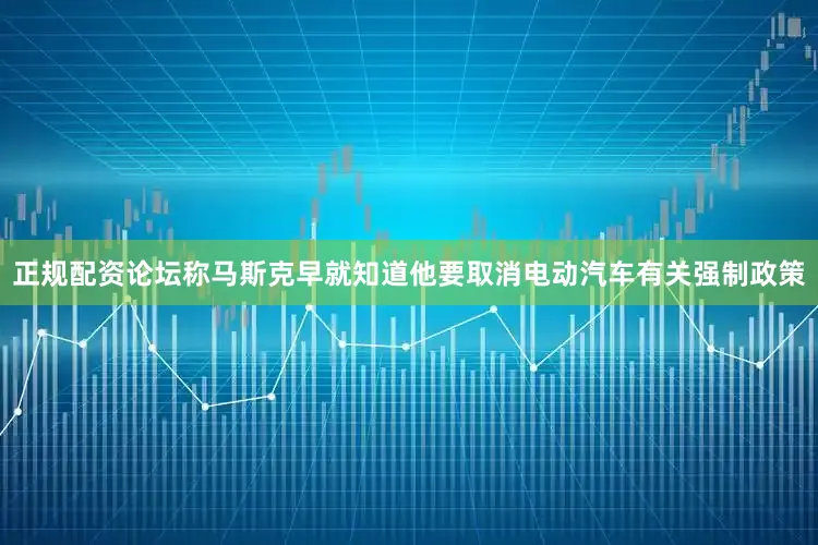 正规配资论坛称马斯克早就知道他要取消电动汽车有关强制政策