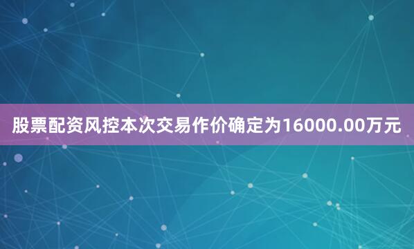 股票配资风控本次交易作价确定为16000.00万元