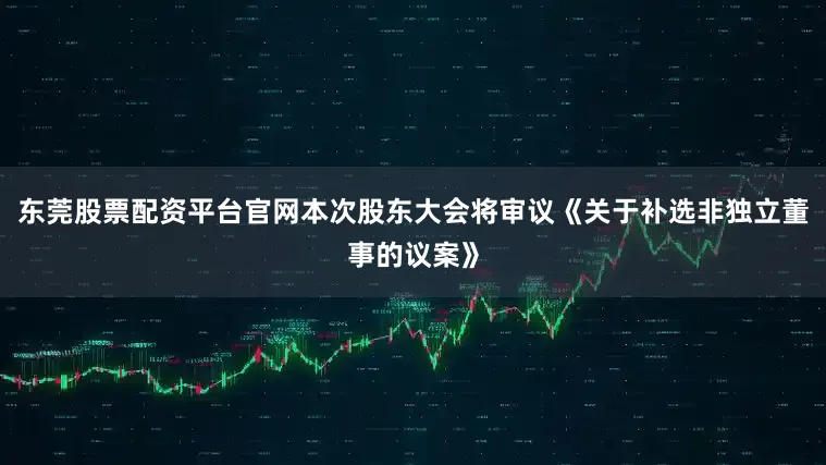 东莞股票配资平台官网本次股东大会将审议《关于补选非独立董事的议案》