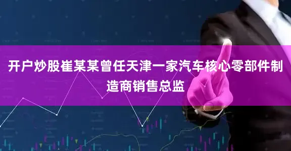 开户炒股崔某某曾任天津一家汽车核心零部件制造商销售总监